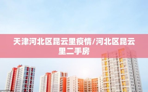 天津河北区昆云里疫情/河北区昆云里二手房