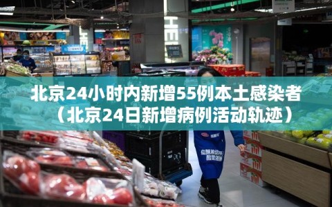 北京24小时内新增55例本土感染者（北京24日新增病例活动轨迹）