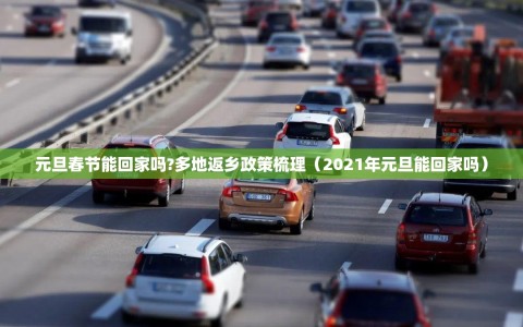 元旦春节能回家吗?多地返乡政策梳理（2021年元旦能回家吗）